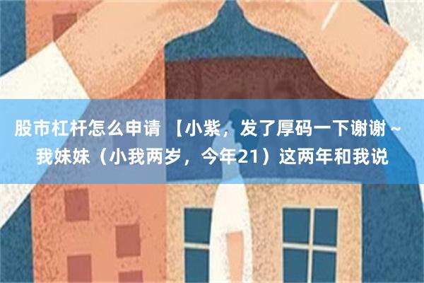 股市杠杆怎么申请 【小紫，发了厚码一下谢谢～ 我妹妹（小我两岁，今年21）这两年和我说