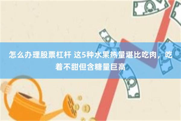 怎么办理股票杠杆 这5种水果热量堪比吃肉，吃着不甜但含糖量巨高