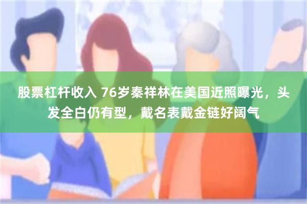 股票杠杆收入 76岁秦祥林在美国近照曝光，头发全白仍有型，戴名表戴金链好阔气