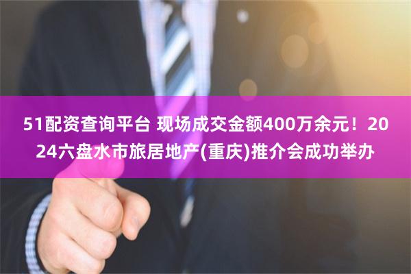 51配资查询平台 现场成交金额400万余元！2024六盘水市旅居地产(重庆)推介会成功举办