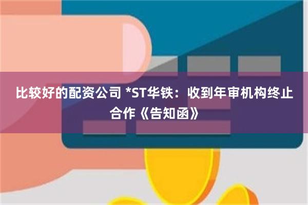 比较好的配资公司 *ST华铁：收到年审机构终止合作《告知函》