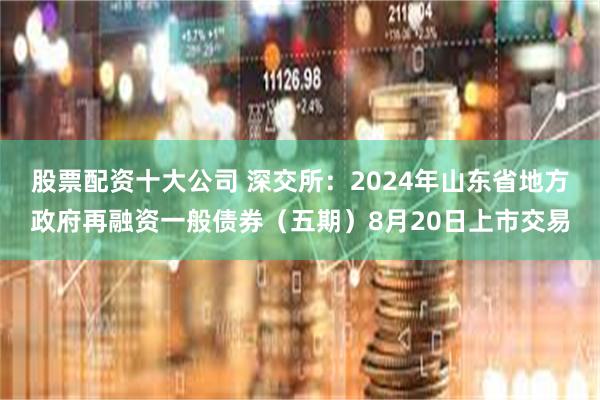 股票配资十大公司 深交所：2024年山东省地方政府再融资一般债券（五期）8月20日上市交易