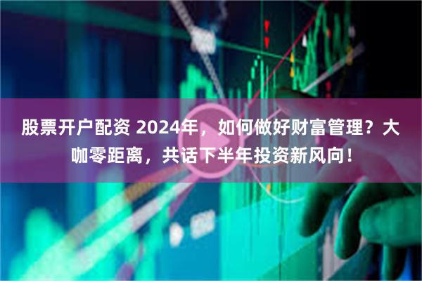 股票开户配资 2024年，如何做好财富管理？大咖零距离，共话下半年投资新风向！