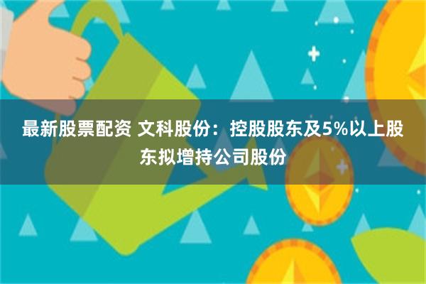 最新股票配资 文科股份：控股股东及5%以上股东拟增持公司股份