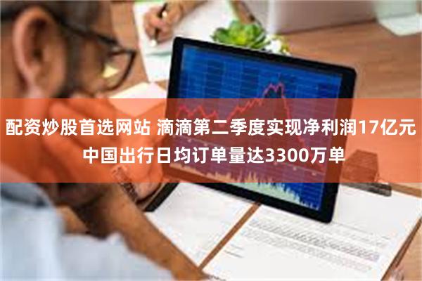 配资炒股首选网站 滴滴第二季度实现净利润17亿元 中国出行日均订单量达3300万单