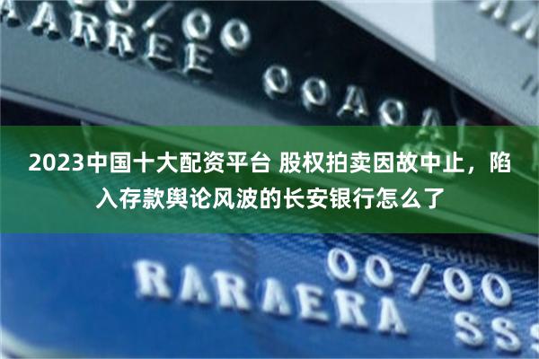 2023中国十大配资平台 股权拍卖因故中止，陷入存款舆论风波的长安银行怎么了