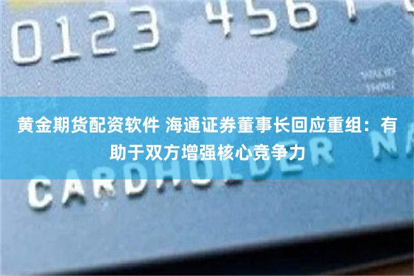 黄金期货配资软件 海通证券董事长回应重组：有助于双方增强核心竞争力