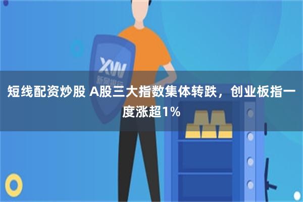 短线配资炒股 A股三大指数集体转跌，创业板指一度涨超1%