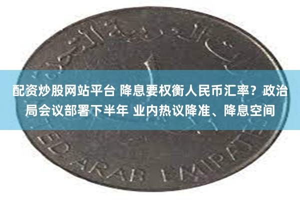 配资炒股网站平台 降息要权衡人民币汇率？政治局会议部署下半年 业内热议降准、降息空间