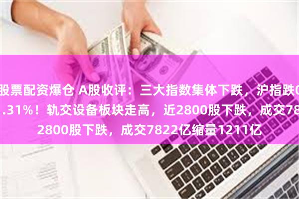 股票配资爆仓 A股收评：三大指数集体下跌，沪指跌0.17%创业板指跌1.31%！轨交设备板块走高，近2800股下跌，成交7822亿缩量1211亿