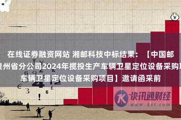 在线证劵融资网站 湘邮科技中标结果：【中国邮政集团有限公司贵州省分公司2024年揽投生产车辆卫星定位设备采购项目】邀请函采前