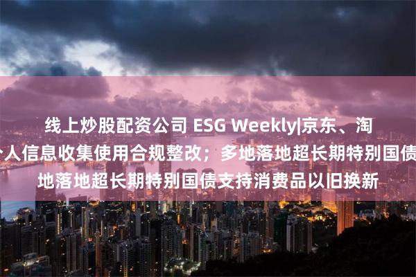 线上炒股配资公司 ESG Weekly|京东、淘宝等62款App完成个人信息收集使用合规整改；多地落地超长期特别国债支持消费品以旧换新