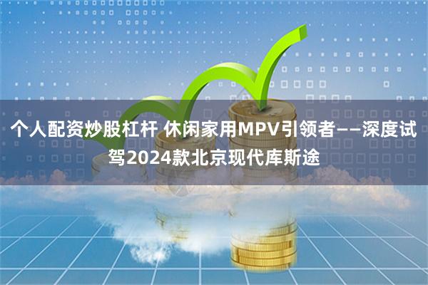 个人配资炒股杠杆 休闲家用MPV引领者——深度试驾2024款北京现代库斯途