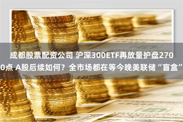 成都股票配资公司 沪深300ETF再放量护盘2700点 A股后续如何？全市场都在等今晚美联储“盲盒”