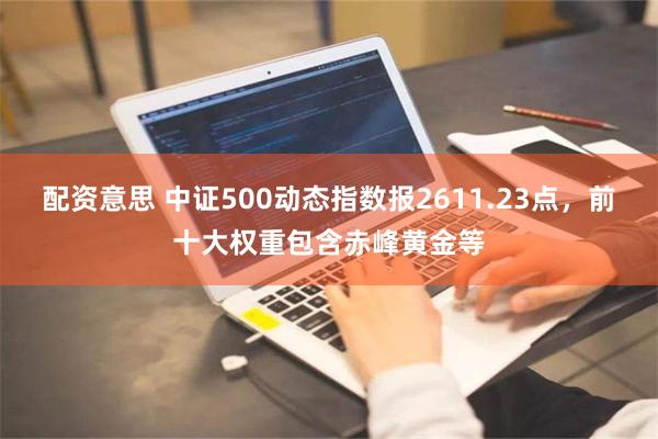 配资意思 中证500动态指数报2611.23点，前十大权重包含赤峰黄金等