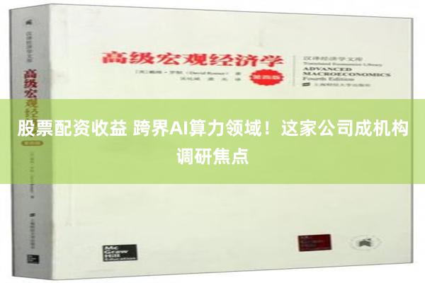 股票配资收益 跨界AI算力领域！这家公司成机构调研焦点