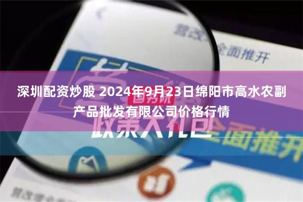 深圳配资炒股 2024年9月23日绵阳市高水农副产品批发有限公司价格行情