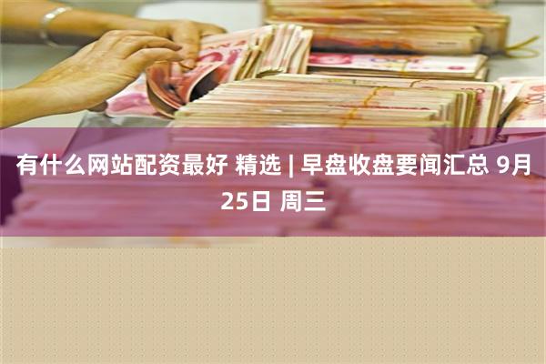 有什么网站配资最好 精选 | 早盘收盘要闻汇总 9月25日 周三