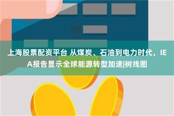 上海股票配资平台 从煤炭、石油到电力时代，IEA报告显示全球能源转型加速|树线图