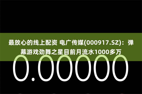 最放心的线上配资 电广传媒(000917.SZ)：弹幕游戏劲舞之星目前月流水1000多万