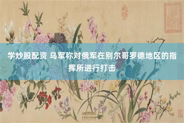 学炒股配资 乌军称对俄军在别尔哥罗德地区的指挥所进行打击