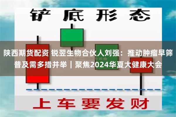 陕西期货配资 锐翌生物合伙人刘强：推动肿瘤早筛普及需多措并举｜聚焦2024华夏大健康大会