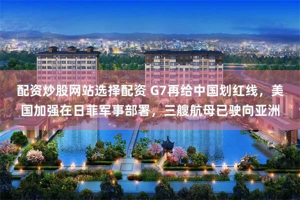 配资炒股网站选择配资 G7再给中国划红线，美国加强在日菲军事部署，三艘航母已驶向亚洲