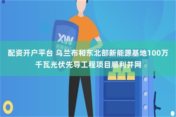 配资开户平台 乌兰布和东北部新能源基地100万千瓦光伏先导工程项目顺利并网