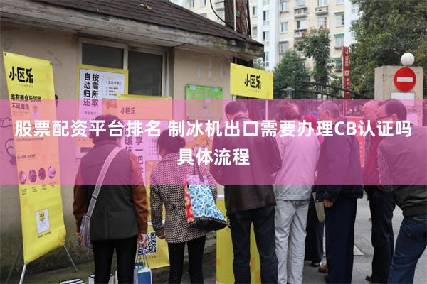 股票配资平台排名 制冰机出口需要办理CB认证吗具体流程