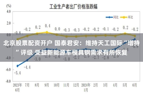 北京股票配资开户 国泰君安：维持天工国际“增持”评级 受益新能源车模具钢需求有所恢复