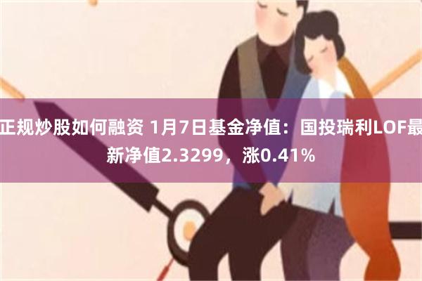 正规炒股如何融资 1月7日基金净值：国投瑞利LOF最新净值2.3299，涨0.41%