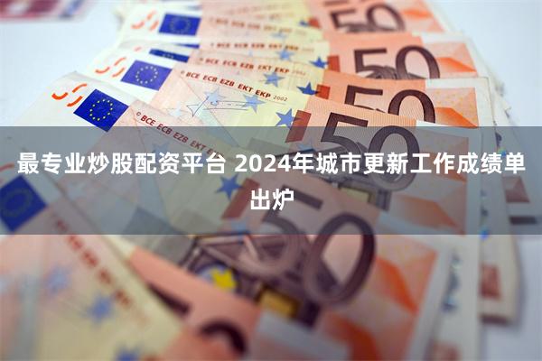 最专业炒股配资平台 2024年城市更新工作成绩单出炉