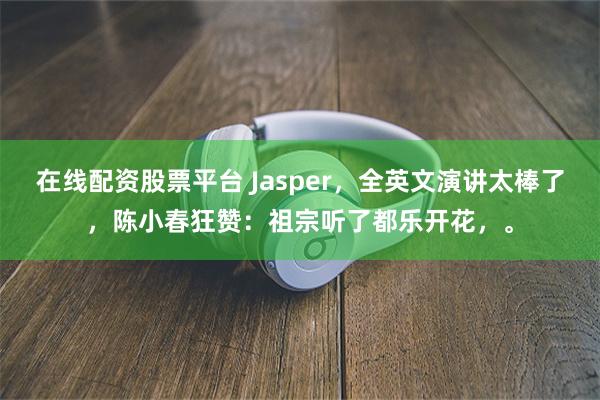 在线配资股票平台 Jasper，全英文演讲太棒了，陈小春狂赞：祖宗听了都乐开花，。