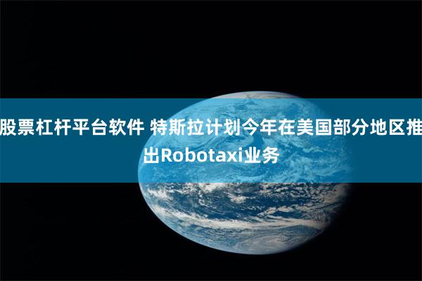 股票杠杆平台软件 特斯拉计划今年在美国部分地区推出Robotaxi业务