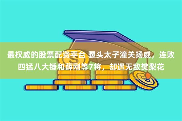 最权威的股票配资平台 骡头太子潼关扬威，连败四猛八大锤和薛刚等7将，却遇无敌樊梨花