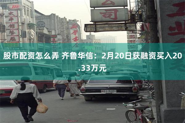 股市配资怎么弄 齐鲁华信：2月20日获融资买入20.33万元