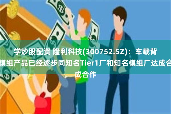 学炒股配资 隆利科技(300752.SZ)：车载背光模组产品已经逐步同知名Tier1厂和知名模组厂达成合作