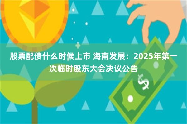 股票配债什么时候上市 海南发展：2025年第一次临时股东大会决议公告