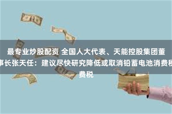 最专业炒股配资 全国人大代表、天能控股集团董事长张天任：建议尽快研究降低或取消铅蓄电池消费税