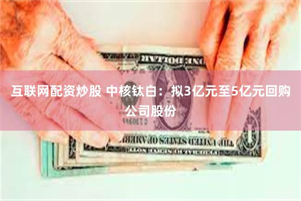 互联网配资炒股 中核钛白：拟3亿元至5亿元回购公司股份