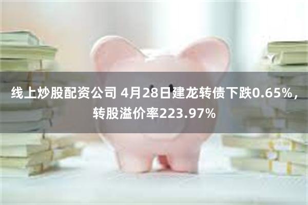 线上炒股配资公司 4月28日建龙转债下跌0.65%，转股溢价率223.97%