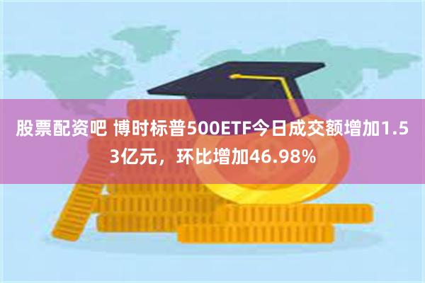 股票配资吧 博时标普500ETF今日成交额增加1.53亿元，环比增加46.98%