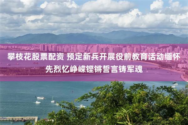 攀枝花股票配资 预定新兵开展役前教育活动缅怀先烈忆峥嵘铿锵誓言铸军魂