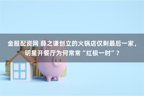 金股配资网 薛之谦创立的火锅店仅剩最后一家，明星开餐厅为何常常“红极一时”？
