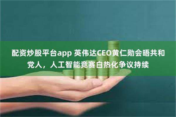 配资炒股平台app 英伟达CEO黄仁勋会晤共和党人，人工智能竞赛白热化争议持续