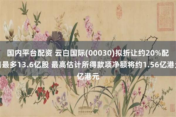 国内平台配资 云白国际(00030)拟折让约20%配售最多13.6亿股 最高估计所得款项净额将约1.56亿港元
